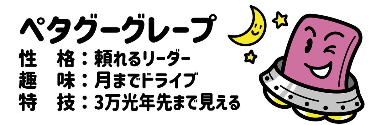 ペタグーグレープ 性格：頼れるリーダー 趣味：月までドライブ 特技：３万光年先まで見える