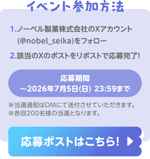 イベント参加方法:1. ノーベル製菓株式会社のXアカウント(@nobel_seika)をフォロー 2. 該当のXのポストをリポストで応募完了!応募期間:〜2026年7月5日(日) 23:59まで ※当選通知はDMにて送付させていただきます。※各回200名様の当選となります。