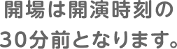 開場は開演時刻の30分前となります。