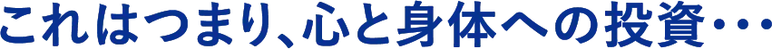 これはつまり、心と身体への投資・・・